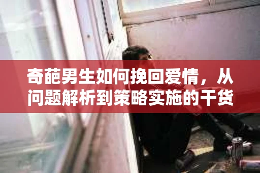 奇葩男生如何挽回爱情，从问题解析到策略实施的干货指南
