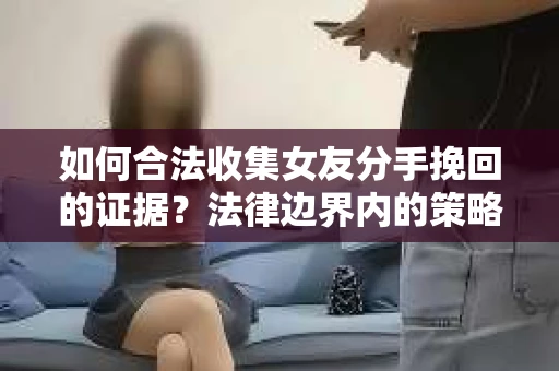 如何合法收集女友分手挽回的证据？法律边界内的策略与技巧