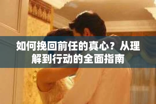 如何挽回前任的真心?从理解到行动的全面指南 如何挽回前任的真心?从理解到行动的全面指南