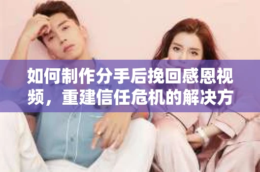 如何制作分手后挽回感恩视频，重建信任危机的解决方案