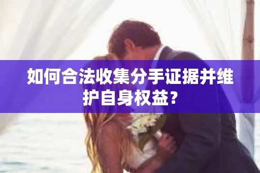 如何合法收集分手证据并维护自身权益？