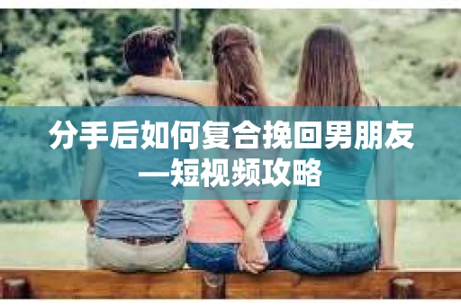 分手后如何复合挽回男朋友—短视频攻略