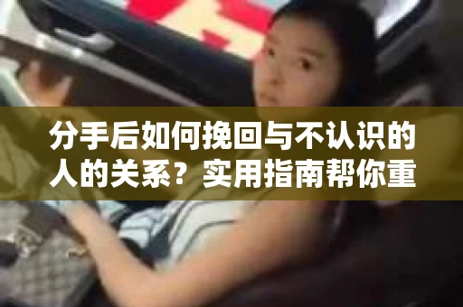 分手后如何挽回与不认识的人的关系？实用指南帮你重拾失去的联结