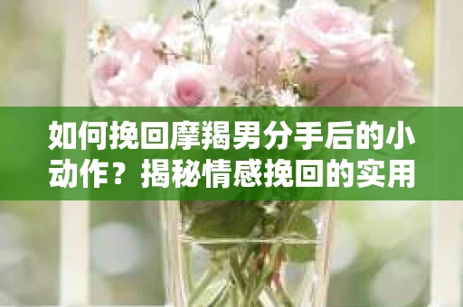 如何挽回摩羯男分手后的小动作?揭秘情感挽回的实用策略 如何挽回摩羯男分手后的小动作?揭秘情感挽回的实用策略