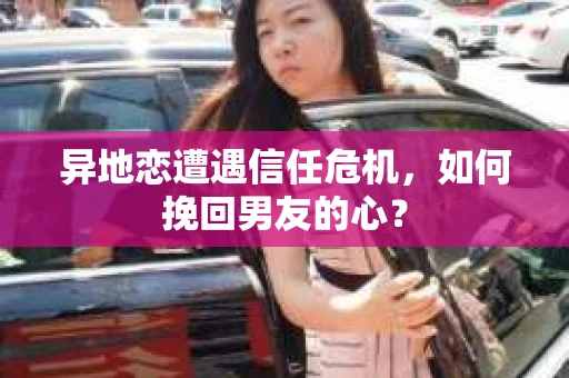 异地恋遭遇信任危机，如何挽回男友的心？