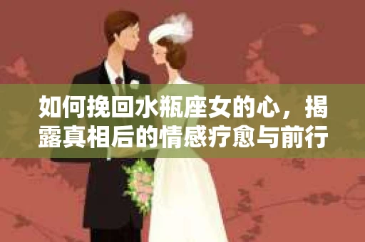 如何挽回水瓶座女的心，揭露真相后的情感疗愈与前行计划