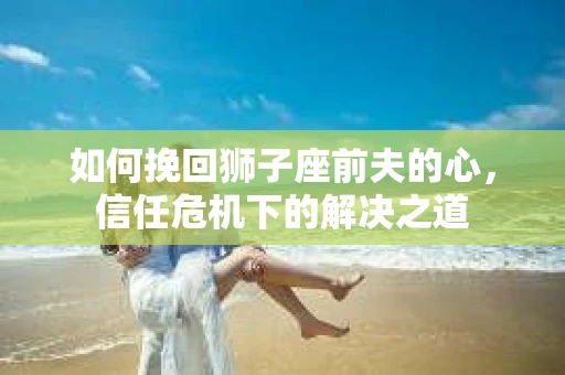 如何挽回狮子座前夫的心，信任危机下的解决之道