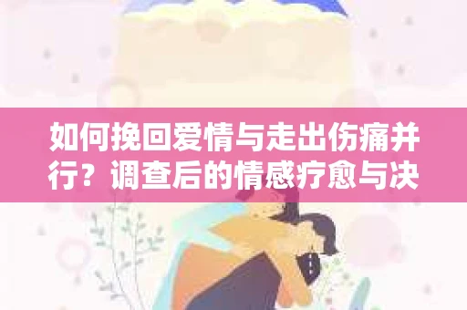 如何挽回爱情与走出伤痛并行?调查后的情感疗愈与决策指南 如何挽回爱情与走出伤痛并行?调查后的情感疗愈与决策指南