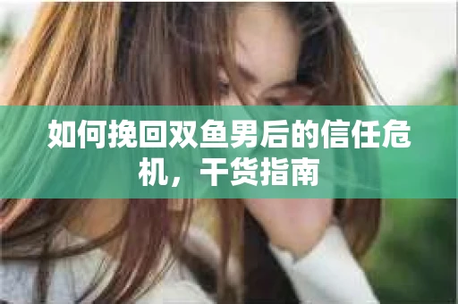 如何挽回双鱼男后的信任危机,干货指南 如何挽回双鱼男后的信任危机,干货指南