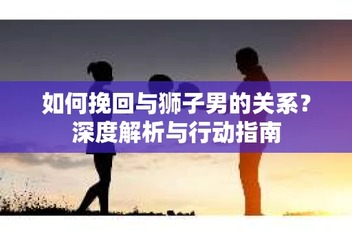 如何挽回与狮子男的关系？深度解析与行动指南