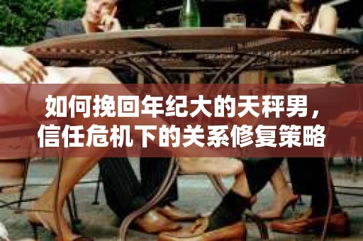 如何挽回年纪大的天秤男，信任危机下的关系修复策略