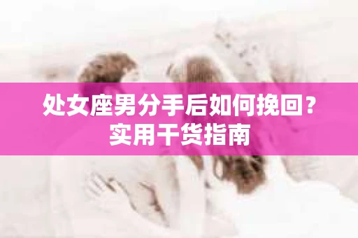 处女座男分手后如何挽回?实用干货指南 处女座男分手后如何挽回?实用干货指南