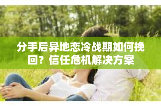 分手后异地恋冷战期如何挽回?信任危机解决方案 分手后异地恋冷战期如何挽回?信任危机解决方案