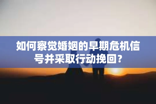 如何察觉婚姻的早期危机信号并采取行动挽回？