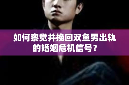 如何察觉并挽回双鱼男出轨的婚姻危机信号？