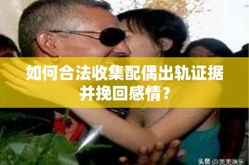 如何合法收集配偶出轨证据并挽回感情？