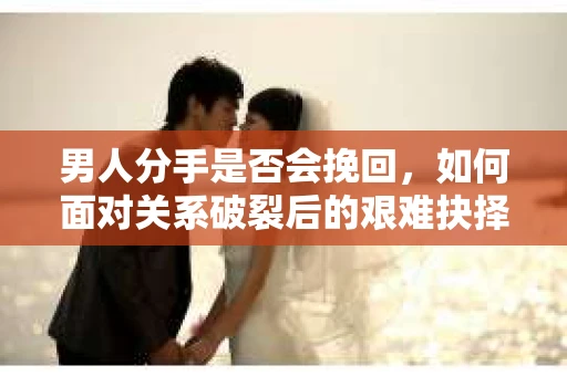 男人分手是否会挽回，如何面对关系破裂后的艰难抉择？