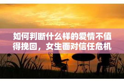 如何判断什么样的爱情不值得挽回，女生面对信任危机怎么办？