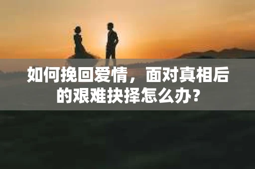 如何挽回爱情,面对真相后的艰难抉择怎么办? 如何挽回爱情,面对真相后的艰难抉择怎么办?