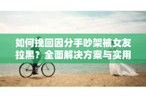 如何挽回因分手吵架被女友拉黑?全面解决方案与实用建议 如何挽回因分手吵架被女友拉黑?全面解决方案与实用建议