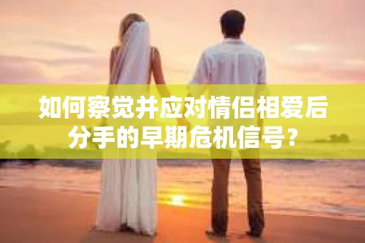 如何察觉并应对情侣相爱后分手的早期危机信号? 如何察觉并应对情侣相爱后分手的早期危机信号?