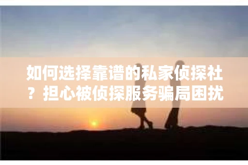 如何选择靠谱的私家侦探社？担心被侦探服务骗局困扰怎么办？