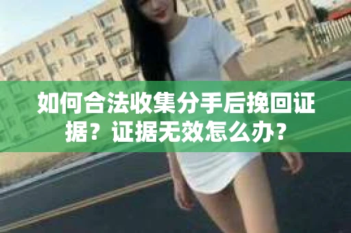 如何合法收集分手后挽回证据？证据无效怎么办？