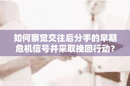 如何察觉交往后分手的早期危机信号并采取挽回行动？