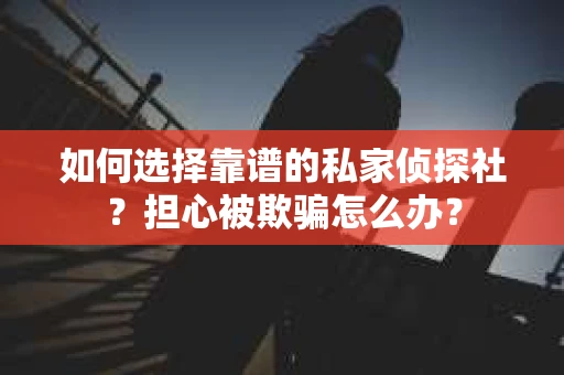 如何选择靠谱的私家侦探社？担心被欺骗怎么办？