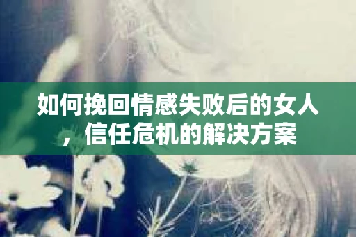 如何挽回情感失败后的女人，信任危机的解决方案