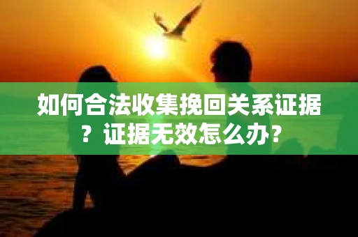 如何合法收集挽回关系证据？证据无效怎么办？