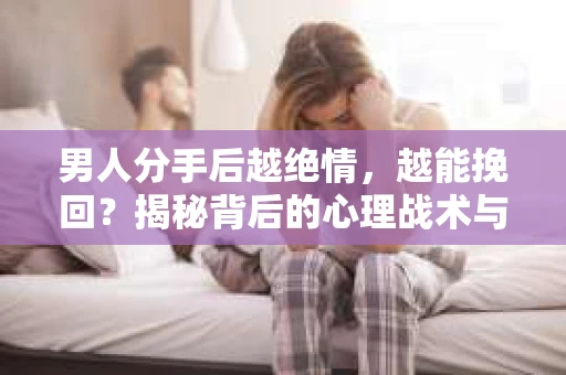 男人分手后越绝情，越能挽回？揭秘背后的心理战术与实际操作