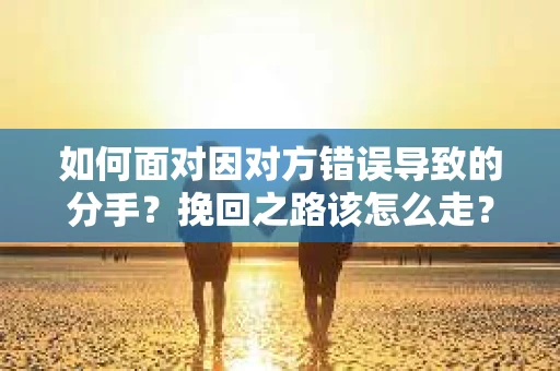 如何面对因对方错误导致的分手？挽回之路该怎么走？