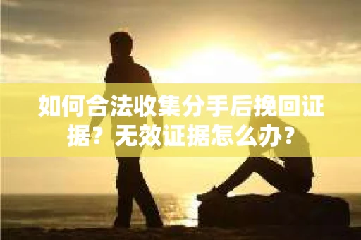 如何合法收集分手后挽回证据？无效证据怎么办？