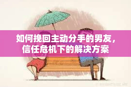 如何挽回主动分手的男友，信任危机下的解决方案