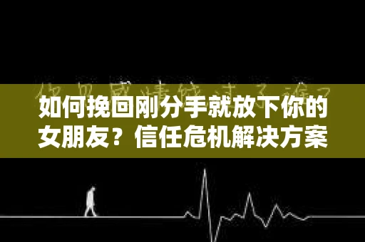 如何挽回刚分手就放下你的女朋友？信任危机解决方案