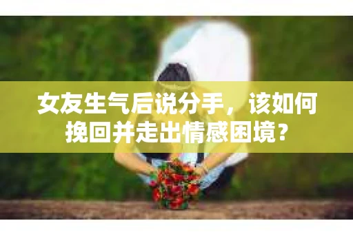 女友生气后说分手，该如何挽回并走出情感困境？