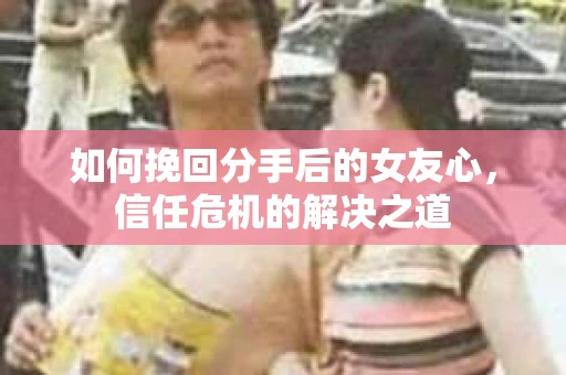 如何挽回分手后的女友心,信任危机的解决之道 如何挽回分手后的女友心,信任危机的解决之道