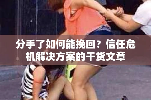 分手了如何能挽回？信任危机解决方案的干货文章