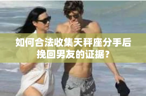 如何合法收集天秤座分手后挽回男友的证据？