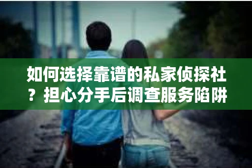 如何选择靠谱的私家侦探社？担心分手后调查服务陷阱怎么办？