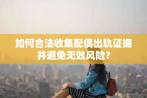 如何合法收集配偶出轨证据并避免无效风险？