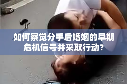 如何察觉分手后婚姻的早期危机信号并采取行动？