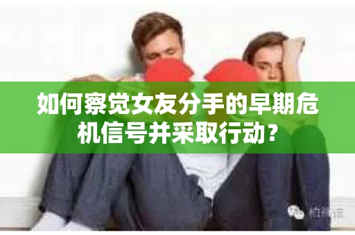 如何察觉女友分手的早期危机信号并采取行动？