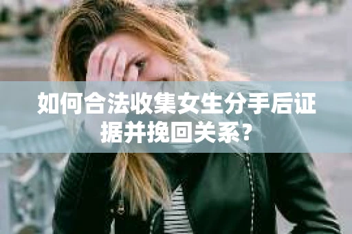 如何合法收集女生分手后证据并挽回关系？