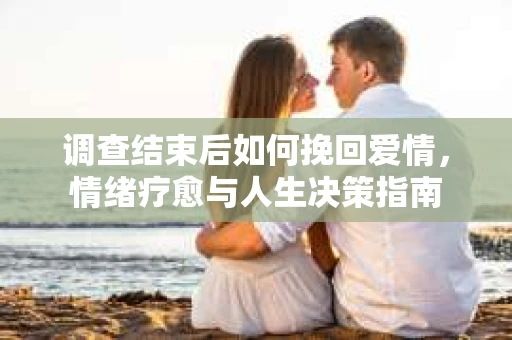 调查结束后如何挽回爱情，情绪疗愈与人生决策指南
