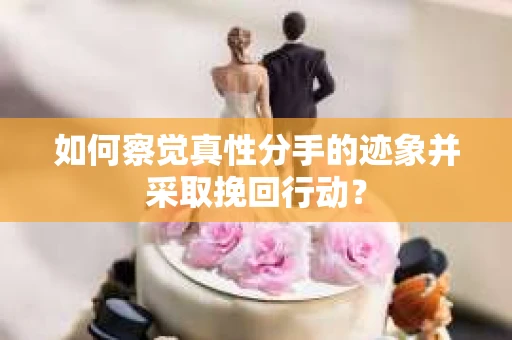 如何察觉真性分手的迹象并采取挽回行动？