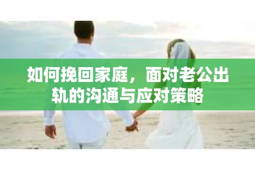 如何挽回家庭，面对老公出轨的沟通与应对策略