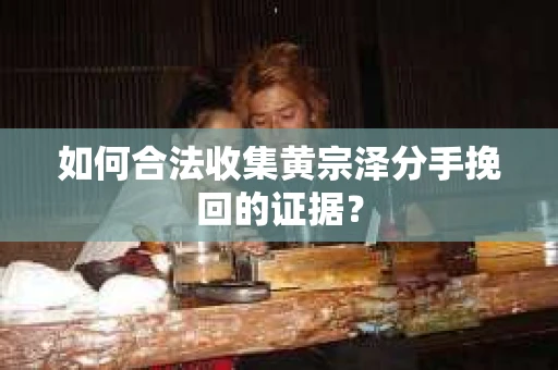 如何合法收集黄宗泽分手挽回的证据？