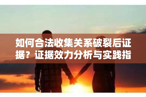 如何合法收集关系破裂后证据？证据效力分析与实践指南